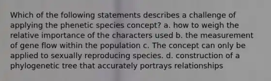 Which of the following statements describes a challenge of applying the phenetic species concept? a. how to weigh the relative importance of the characters used b. the measurement of gene flow within the population c. The concept can only be applied to sexually reproducing species. d. construction of a phylogenetic tree that accurately portrays relationships