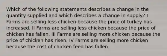 Which of the following statements describes a change in the quantity supplied and which describes a change in supply​? I Farms are selling less chicken because the price of turkey has increased. II Farms are selling less chicken because the price of chicken has fallen. III Farms are selling more chicken because the price of chicken has risen. IV Farms are selling more chicken because the cost of chicken feed has fallen.