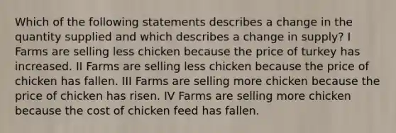 Which of the following statements describes a change in the quantity supplied and which describes a change in supply? I Farms are selling less chicken because the price of turkey has increased. II Farms are selling less chicken because the price of chicken has fallen. III Farms are selling more chicken because the price of chicken has risen. IV Farms are selling more chicken because the cost of chicken feed has fallen.