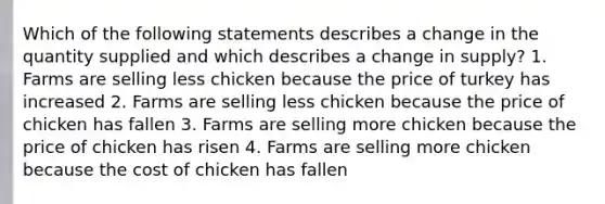 Which of the following statements describes a change in the quantity supplied and which describes a change in supply? 1. Farms are selling less chicken because the price of turkey has increased 2. Farms are selling less chicken because the price of chicken has fallen 3. Farms are selling more chicken because the price of chicken has risen 4. Farms are selling more chicken because the cost of chicken has fallen