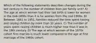 Which of the following statements describes changes during the last century in the number of children born per family unit? A) The age at which women had their last birth is lower for women in the mid-1800s than it is for women from the mid-1900s. B) Between 1841 to 1951, families reduced the time spent having and raising children by more than 10 years. C) The number of years spent raising children is much higher now than it was in the 19th century. D) The age at which women of the 1970s cohort first marries is much lower compared to the age at first marriage of the 1960s cohort.