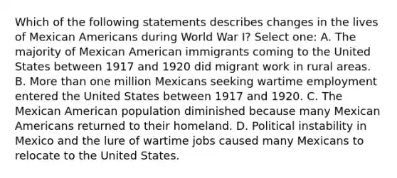 Which of the following statements describes changes in the lives of Mexican Americans during World War I? Select one: A. The majority of Mexican American immigrants coming to the United States between 1917 and 1920 did migrant work in rural areas. B. More than one million Mexicans seeking wartime employment entered the United States between 1917 and 1920. C. The Mexican American population diminished because many Mexican Americans returned to their homeland. D. Political instability in Mexico and the lure of wartime jobs caused many Mexicans to relocate to the United States.