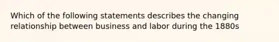 Which of the following statements describes the changing relationship between business and labor during the 1880s