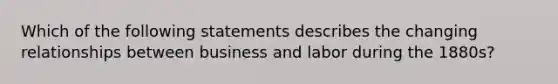 Which of the following statements describes the changing relationships between business and labor during the 1880s?