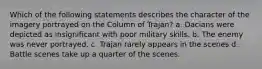 Which of the following statements describes the character of the imagery portrayed on the Column of Trajan? a. Dacians were depicted as insignificant with poor military skills. b. The enemy was never portrayed. c. Trajan rarely appears in the scenes d. Battle scenes take up a quarter of the scenes.