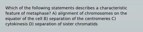 Which of the following statements describes a characteristic feature of metaphase? A) alignment of chromosomes on the equator of the cell B) separation of the centromeres C) cytokinesis D) separation of sister chromatids