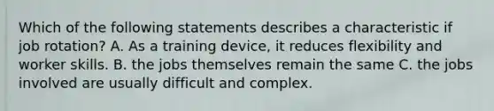 Which of the following statements describes a characteristic if job rotation? A. As a training device, it reduces flexibility and worker skills. B. the jobs themselves remain the same C. the jobs involved are usually difficult and complex.