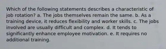 Which of the following statements describes a characteristic of job rotation? a. The jobs themselves remain the same. b. As a training device, it reduces flexibility and worker skills. c. The jobs involved are usually difficult and complex. d. It tends to significantly enhance employee motivation. e. It requires no additional training.