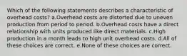 Which of the following statements describes a characteristic of overhead costs? a.Overhead costs are distorted due to uneven production from period to period. b.Overhead costs have a direct relationship with units produced like direct materials. c.High production in a month leads to high unit overhead costs. d.All of these choices are correct. e.None of these choices are correct.