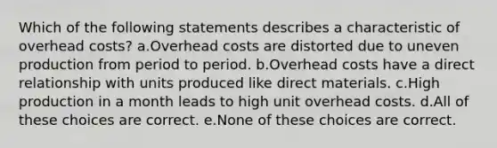 Which of the following statements describes a characteristic of overhead costs? a.Overhead costs are distorted due to uneven production from period to period. b.Overhead costs have a direct relationship with units produced like direct materials. c.High production in a month leads to high unit overhead costs. d.All of these choices are correct. e.None of these choices are correct.