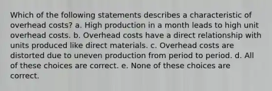 Which of the following statements describes a characteristic of overhead costs? a. High production in a month leads to high unit overhead costs. b. Overhead costs have a direct relationship with units produced like direct materials. c. Overhead costs are distorted due to uneven production from period to period. d. All of these choices are correct. e. None of these choices are correct.