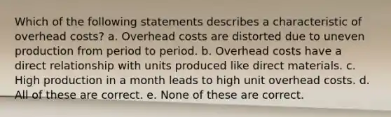 Which of the following statements describes a characteristic of overhead costs? a. Overhead costs are distorted due to uneven production from period to period. b. Overhead costs have a direct relationship with units produced like direct materials. c. High production in a month leads to high unit overhead costs. d. All of these are correct. e. None of these are correct.