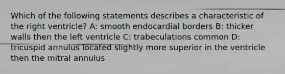 Which of the following statements describes a characteristic of the right ventricle? A: smooth endocardial borders B: thicker walls then the left ventricle C: trabeculations common D: tricuspid annulus located slightly more superior in the ventricle then the mitral annulus