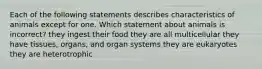 Each of the following statements describes characteristics of animals except for one. Which statement about animals is incorrect? they ingest their food they are all multicellular they have tissues, organs, and organ systems they are eukaryotes they are heterotrophic