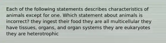 Each of the following statements describes characteristics of animals except for one. Which statement about animals is incorrect? they ingest their food they are all multicellular they have tissues, organs, and organ systems they are eukaryotes they are heterotrophic