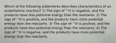 Which of the following statements describes characteristics of an endothermic reaction? 1) The sign of ^H is negative, and the products have less potential energy than the reactants. 2) The sign of ^H is positive, and the products have more potential energy than the reactants. 3) The sign of ^H is positive, and the products have less potential energy than the reactants. 4) The sign of ^H is negative, and the products have more potential energy than the reactants.