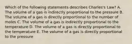 Which of the following statements describes Charles's Law? A. The volume of a gas is indirectly proportional to the pressure B. The volume of a gas is directly proportional to the number of moles C. The volume of a gas is indirectly proportional to the temperature D. The volume of a gas is directly proportional to the temperature E. The volume of a gas is directly proportional to the pressure