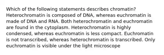 Which of the following statements describes chromatin? Heterochromatin is composed of DNA, whereas euchromatin is made of DNA and RNA. Both heterochromatin and euchromatin are found in the cytoplasm. Heterochromatin is highly condensed, whereas euchromatin is less compact. Euchromatin is not transcribed, whereas heterochromatin is transcribed. Only euchromatin is visible under the light microscope