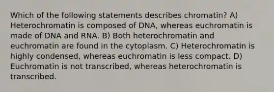 Which of the following statements describes chromatin? A) Heterochromatin is composed of DNA, whereas euchromatin is made of DNA and RNA. B) Both heterochromatin and euchromatin are found in the cytoplasm. C) Heterochromatin is highly condensed, whereas euchromatin is less compact. D) Euchromatin is not transcribed, whereas heterochromatin is transcribed.