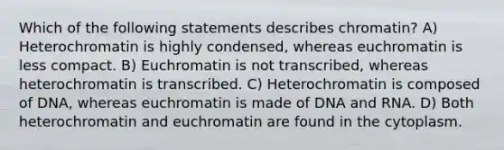 Which of the following statements describes chromatin? A) Heterochromatin is highly condensed, whereas euchromatin is less compact. B) Euchromatin is not transcribed, whereas heterochromatin is transcribed. C) Heterochromatin is composed of DNA, whereas euchromatin is made of DNA and RNA. D) Both heterochromatin and euchromatin are found in the cytoplasm.