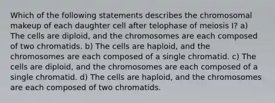 Which of the following statements describes the chromosomal makeup of each daughter cell after telophase of meiosis I? a) The cells are diploid, and the chromosomes are each composed of two chromatids. b) The cells are haploid, and the chromosomes are each composed of a single chromatid. c) The cells are diploid, and the chromosomes are each composed of a single chromatid. d) The cells are haploid, and the chromosomes are each composed of two chromatids.