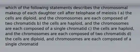 which of the following statements describes the chromosomal makeup of each daughter cell after telophase of meiosis I a) the cells are diploid, and the chromosomes are each composed of two chromatids b) the cells are haploid, and the chromosomes are each composed of a single chromatid c) the cells are haploid, and the chromosomes are each composed of two chromatids d) the cells are diploid, and chromosomes are each composed of a single chromatid