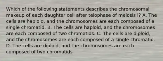 Which of the following statements describes the chromosomal makeup of each daughter cell after telophase of meiosis I? A. The cells are haploid, and the chromosomes are each composed of a single chromatid. B. The cells are haploid, and the chromosomes are each composed of two chromatids. C. The cells are diploid, and the chromosomes are each composed of a single chromatid. D. The cells are diploid, and the chromosomes are each composed of two chromatids.