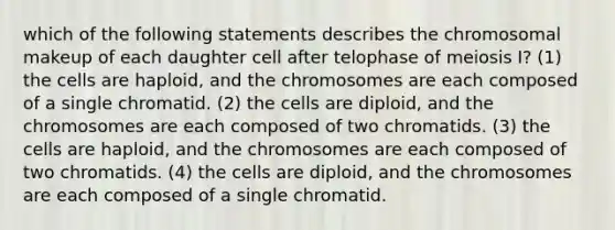 which of the following statements describes the chromosomal makeup of each daughter cell after telophase of meiosis I? (1) the cells are haploid, and the chromosomes are each composed of a single chromatid. (2) the cells are diploid, and the chromosomes are each composed of two chromatids. (3) the cells are haploid, and the chromosomes are each composed of two chromatids. (4) the cells are diploid, and the chromosomes are each composed of a single chromatid.