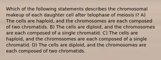 Which of the following statements describes the chromosomal makeup of each daughter cell after telophase of meiosis I? A) The cells are haploid, and the chromosomes are each composed of two chromatids. B) The cells are diploid, and the chromosomes are each composed of a single chromatid. C) The cells are haploid, and the chromosomes are each composed of a single chromatid. D) The cells are diploid, and the chromosomes are each composed of two chromatids.