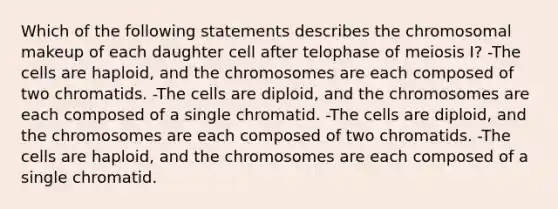 Which of the following statements describes the chromosomal makeup of each daughter cell after telophase of meiosis I? -The cells are haploid, and the chromosomes are each composed of two chromatids. -The cells are diploid, and the chromosomes are each composed of a single chromatid. -The cells are diploid, and the chromosomes are each composed of two chromatids. -The cells are haploid, and the chromosomes are each composed of a single chromatid.