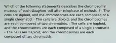 Which of the following statements describes the chromosomal makeup of each daughter cell after telophase of meiosis I? - The cells are diploid, and the chromosomes are each composed of a single chromatid. - The cells are diploid, and the chromosomes are each composed of two chromatids. - The cells are haploid, and the chromosomes are each composed of a single chromatid. - The cells are haploid, and the chromosomes are each composed of two chromatids.