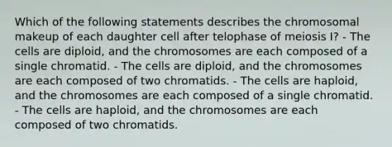 Which of the following statements describes the chromosomal makeup of each daughter cell after telophase of meiosis I? - The cells are diploid, and the chromosomes are each composed of a single chromatid. - The cells are diploid, and the chromosomes are each composed of two chromatids. - The cells are haploid, and the chromosomes are each composed of a single chromatid. - The cells are haploid, and the chromosomes are each composed of two chromatids.