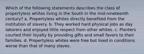 Which of the following statements describes the class of propertyless whites living in the South in the mid-nineteenth century? a. Propertyless whites directly benefited from the institution of slavery. b. They worked hard physical jobs as day laborers and enjoyed little respect from other whites. c. Planters courted their loyalty by providing gifts and small favors to their families. d. Propertyless whites were free but lived in conditions worse than that of many slaves.