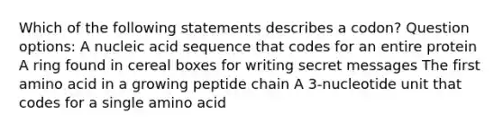 Which of the following statements describes a codon? Question options: A nucleic acid sequence that codes for an entire protein A ring found in cereal boxes for writing secret messages The first amino acid in a growing peptide chain A 3-nucleotide unit that codes for a single amino acid