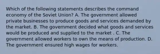 Which of the following statements describes the command economy of the Soviet Union? A. The government allowed private businesses to produce goods and services demanded by the market. B. The government decided what goods and services would be produced and supplied to the market . C. The government allowed workers to own the means of production. D. The government ensured high wages for workers.