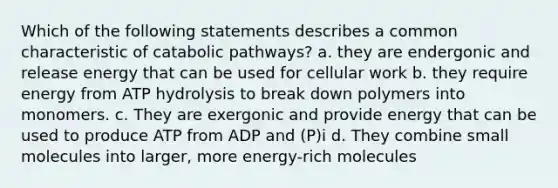 Which of the following statements describes a common characteristic of catabolic pathways? a. they are endergonic and release energy that can be used for cellular work b. they require energy from ATP hydrolysis to break down polymers into monomers. c. They are exergonic and provide energy that can be used to produce ATP from ADP and (P)i d. They combine small molecules into larger, more energy-rich molecules