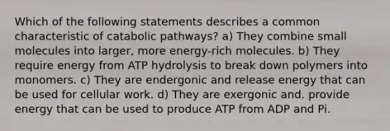 Which of the following statements describes a common characteristic of catabolic pathways? a) They combine small molecules into larger, more energy-rich molecules. b) They require energy from ATP hydrolysis to break down polymers into monomers. c) They are endergonic and release energy that can be used for cellular work. d) They are exergonic and. provide energy that can be used to produce ATP from ADP and Pi.