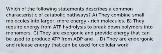 Which of the following statements describes a common characteristic of catabolic pathways? A) They combine small molecules into larger, more energy - rich molecules. B) They require energy from ATP hydrolysis to break down polymers into monomers. C) They are exergonic and provide energy that can be used to produce ATP from ADP and i . D) They are endergonic and release energy that can be used for cellular work