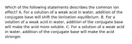 Which of the following statements describes the common ion effect? A. For a solution of a weak acid in water, addition of the conjugate base will shift the ionization equilibrium. B. For a solution of a weak acid in water, addition of the conjugate base will make the acid more soluble. C. For a solution of a weak acid in water, addition of the conjugate base will make the acid stronger.