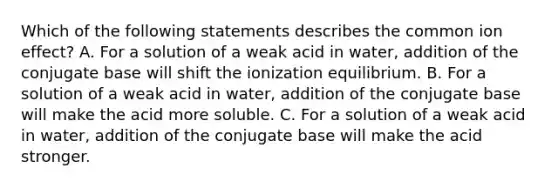 Which of the following statements describes the common ion effect? A. For a solution of a weak acid in water, addition of the conjugate base will shift the ionization equilibrium. B. For a solution of a weak acid in water, addition of the conjugate base will make the acid more soluble. C. For a solution of a weak acid in water, addition of the conjugate base will make the acid stronger.