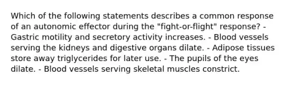 Which of the following statements describes a common response of an autonomic effector during the "fight-or-flight" response? - Gastric motility and secretory activity increases. - Blood vessels serving the kidneys and digestive organs dilate. - Adipose tissues store away triglycerides for later use. - The pupils of the eyes dilate. - Blood vessels serving skeletal muscles constrict.