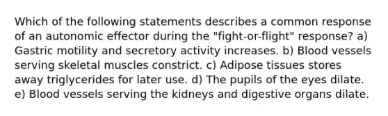 Which of the following statements describes a common response of an autonomic effector during the "fight-or-flight" response? a) Gastric motility and secretory activity increases. b) Blood vessels serving skeletal muscles constrict. c) Adipose tissues stores away triglycerides for later use. d) The pupils of the eyes dilate. e) Blood vessels serving the kidneys and digestive organs dilate.