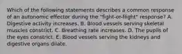 Which of the following statements describes a common response of an autonomic effector during the "fight-or-flight" response? A. Digestive activity increases. B. Blood vessels serving skeletal muscles constrict. C. Breathing rate increases. D. The pupils of the eyes constrict. E. Blood vessels serving the kidneys and digestive organs dilate.