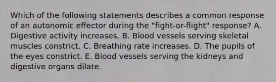 Which of the following statements describes a common response of an autonomic effector during the "fight-or-flight" response? A. Digestive activity increases. B. Blood vessels serving skeletal muscles constrict. C. Breathing rate increases. D. The pupils of the eyes constrict. E. Blood vessels serving the kidneys and digestive organs dilate.