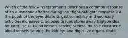 Which of the following statements describes a common response of an autonomic effector during the "fight-or-flight" response ? A. the pupils of the eyes dilate B. gastric motility and secretory activities increases C. adipose tissues stores away triglycerides for later use D. blood vessels serving skeletal muscle constrict E. blood vessels serving the kidneys and digestive organs dilate