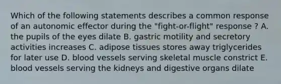 Which of the following statements describes a common response of an autonomic effector during the "fight-or-flight" response ? A. the pupils of the eyes dilate B. gastric motility and secretory activities increases C. adipose tissues stores away triglycerides for later use D. blood vessels serving skeletal muscle constrict E. blood vessels serving the kidneys and digestive organs dilate