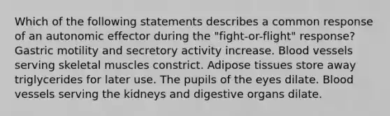 Which of the following statements describes a common response of an autonomic effector during the "fight-or-flight" response? Gastric motility and secretory activity increase. Blood vessels serving skeletal muscles constrict. Adipose tissues store away triglycerides for later use. The pupils of the eyes dilate. Blood vessels serving the kidneys and digestive organs dilate.