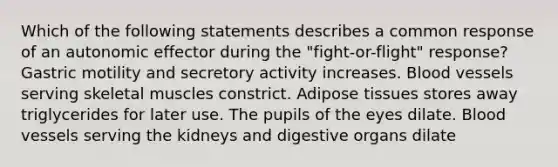 Which of the following statements describes a common response of an autonomic effector during the "fight-or-flight" response? Gastric motility and secretory activity increases. <a href='https://www.questionai.com/knowledge/kZJ3mNKN7P-blood-vessels' class='anchor-knowledge'>blood vessels</a> serving skeletal muscles constrict. Adipose tissues stores away triglycerides for later use. The pupils of the eyes dilate. Blood vessels serving the kidneys and digestive organs dilate