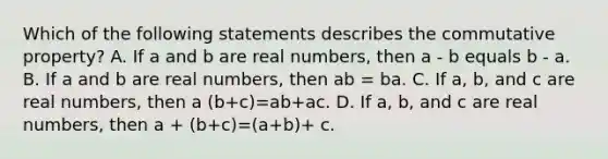 Which of the following statements describes the commutative​ property? A. If a and b are real​ numbers, then a - b equals b - a. B. If a and b are real​ numbers, then ab = ba. C. If a​, b​, and c are real​ numbers, then a (b+c)=ab+ac. D. If a​, b​, and c are real​ numbers, then a + (b+c)=(a+b)+ c.