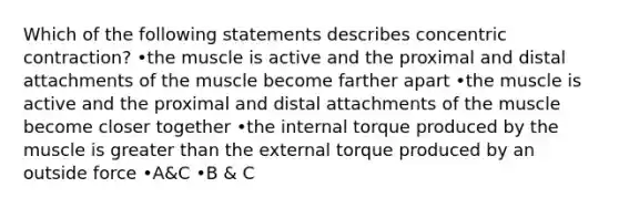 Which of the following statements describes concentric contraction? •the muscle is active and the proximal and distal attachments of the muscle become farther apart •the muscle is active and the proximal and distal attachments of the muscle become closer together •the internal torque produced by the muscle is greater than the external torque produced by an outside force •A&C •B & C